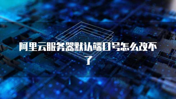 阿里云服务器默认端口号怎么改不了