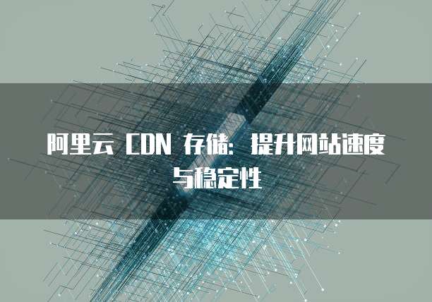 阿里云 CDN 存储：提升网站速度与稳定性