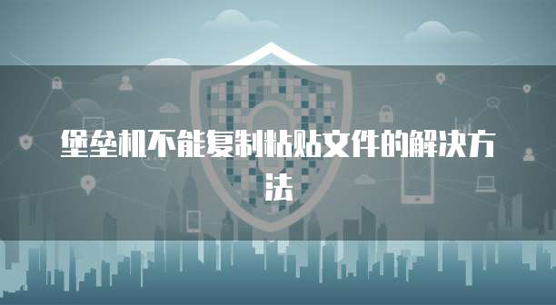 堡垒机不能复制粘贴文件的解决方法