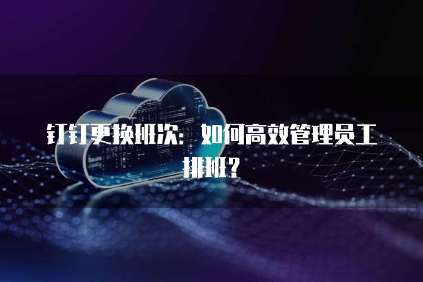 钉钉更换班次：如何高效管理员工排班？