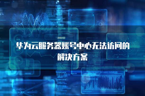 华为云服务器账号中心无法访问的解决方案