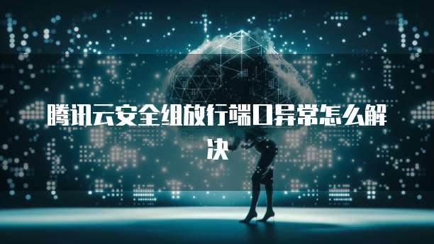 腾讯云安全组放行端口异常怎么解决