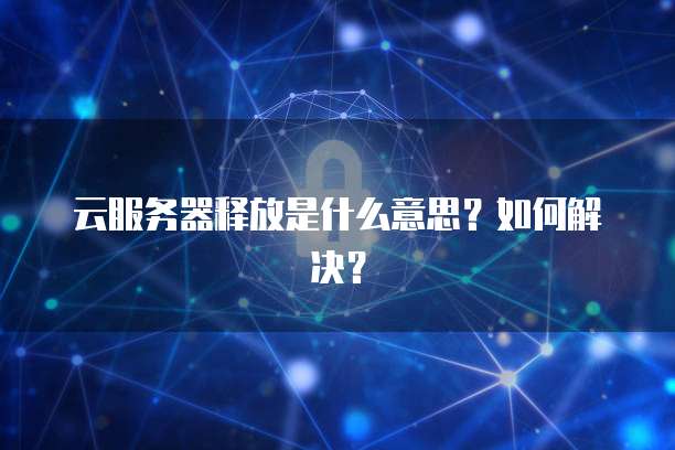云服务器释放是什么意思？如何解决？