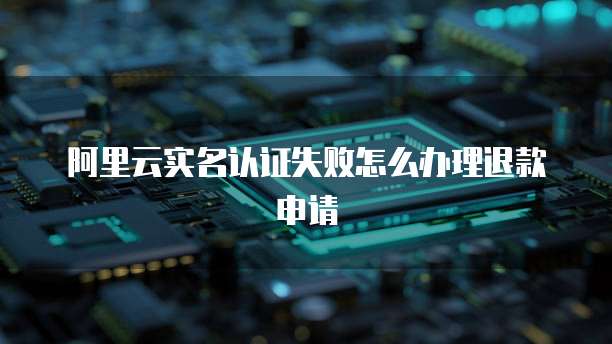 阿里云实名认证失败怎么办理退款申请