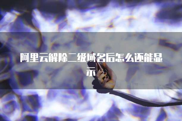阿里云解除二级域名后怎么还能显示