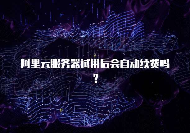 阿里云服务器试用后会自动续费吗？