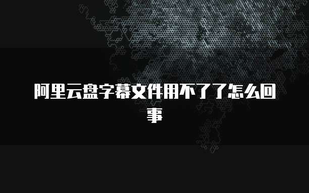 阿里云盘字幕文件用不了了怎么回事