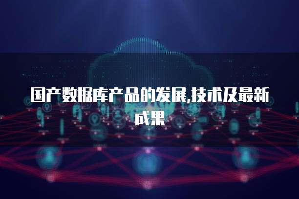 国产数据库产品的发展,技术及最新成果