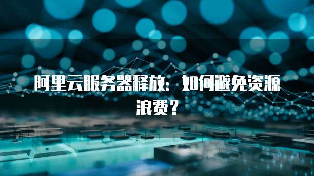 阿里云服务器释放：如何避免资源浪费？