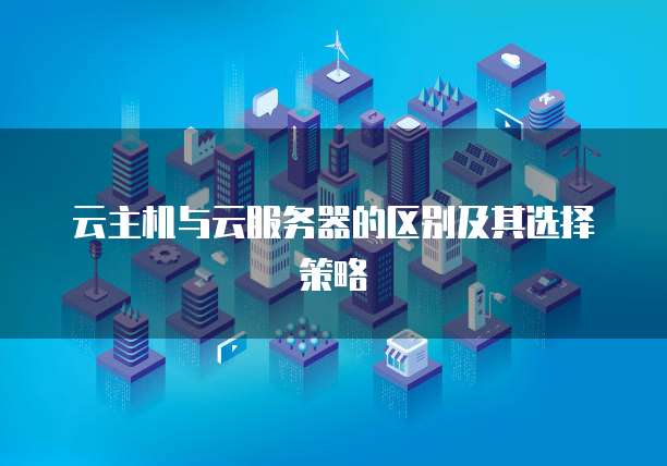 云主机与云服务器的区别及其选择策略