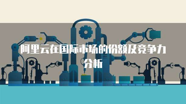 阿里云在国际市场的份额及竞争力分析