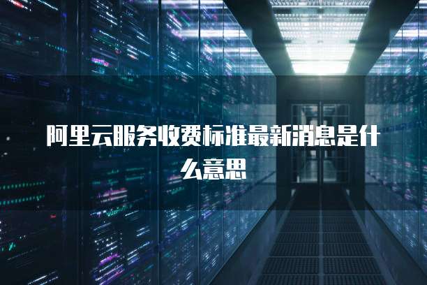 阿里云服务收费标准最新消息是什么意思