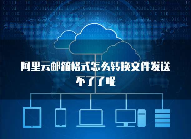 阿里云邮箱格式怎么转换文件发送不了了呢