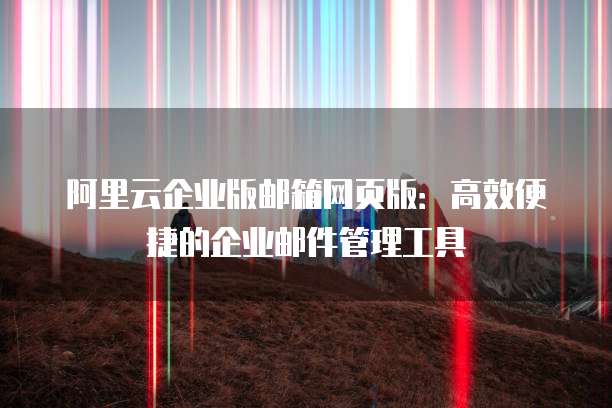 阿里云企业版邮箱网页版：高效便捷的企业邮件管理工具