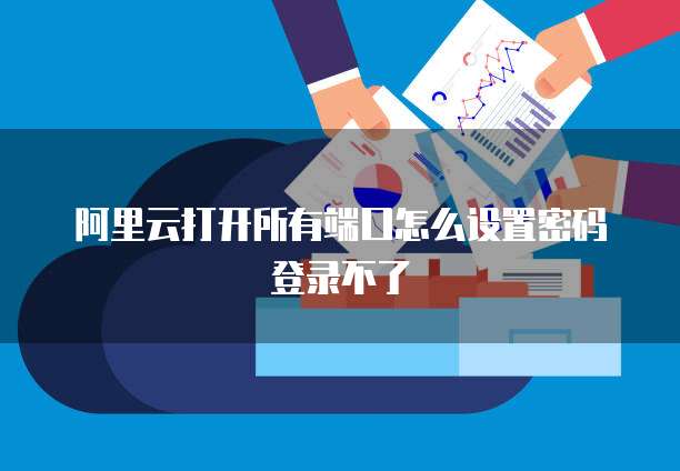 阿里云打开所有端口怎么设置密码登录不了