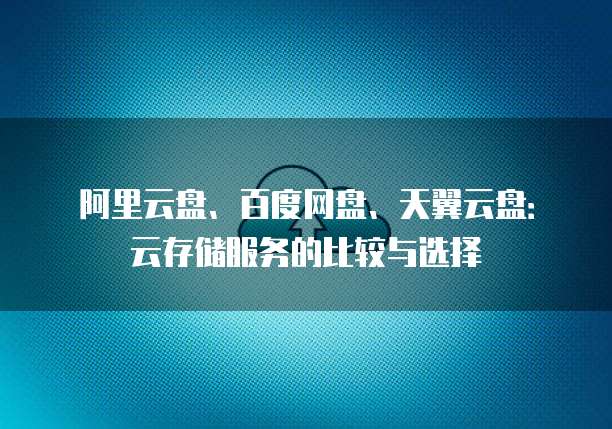 阿里云盘、百度网盘、天翼云盘：云存储服务的比较与选择