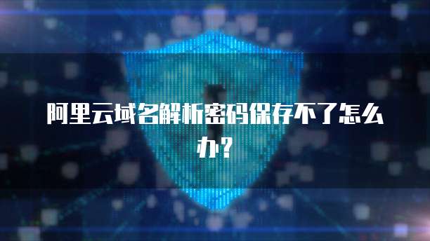 阿里云域名解析密码保存不了怎么办？