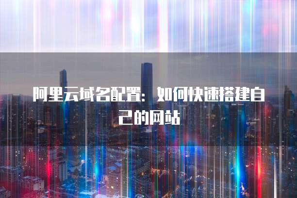 阿里云域名配置：如何快速搭建自己的网站