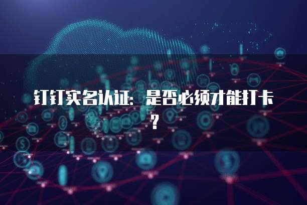 钉钉实名认证：是否必须才能打卡？