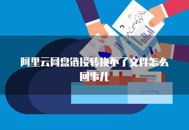 阿里云网盘链接转换不了文件怎么回事儿