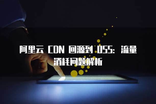 阿里云 CDN 回源到 OSS：流量消耗问题解析