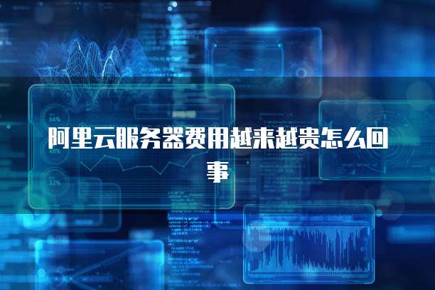 阿里云服务器费用越来越贵怎么回事