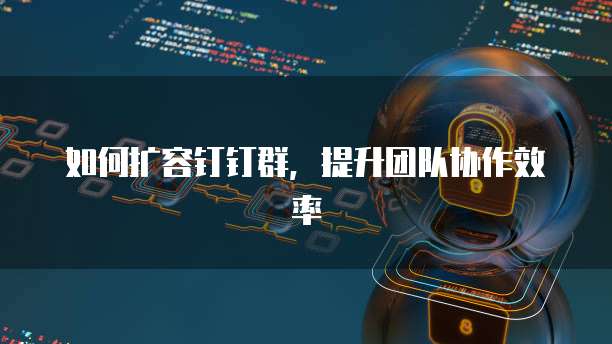 如何扩容钉钉群，提升团队协作效率