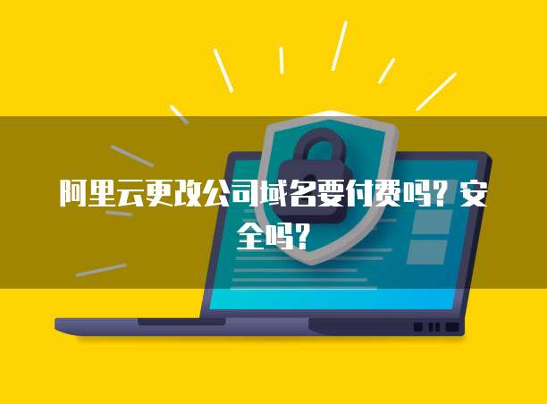 阿里云更改公司域名要付费吗？安全吗？