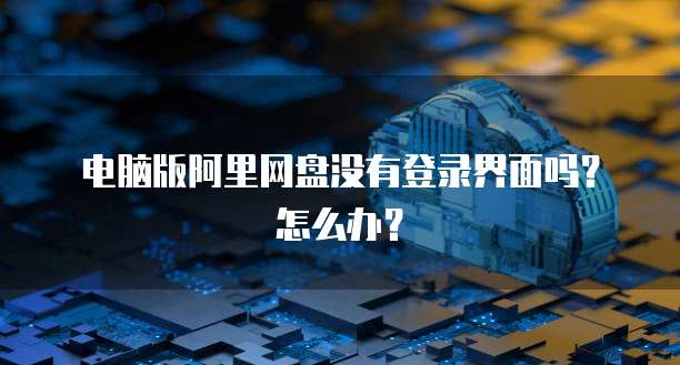 电脑版阿里网盘没有登录界面吗？怎么办？