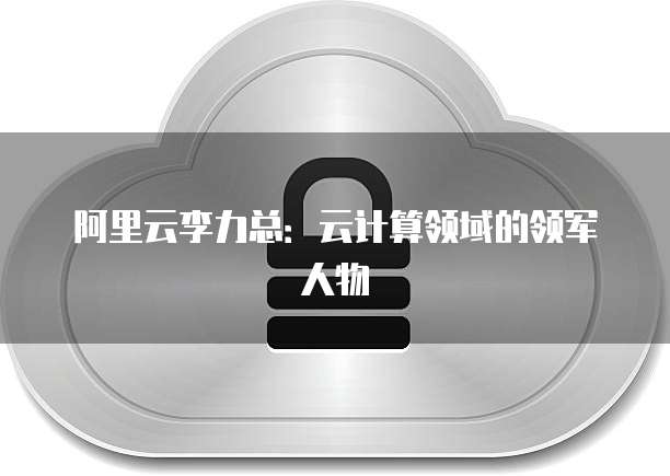 阿里云李力总：云计算领域的领军人物