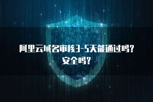 阿里云域名审核3-5天能通过吗？安全吗？