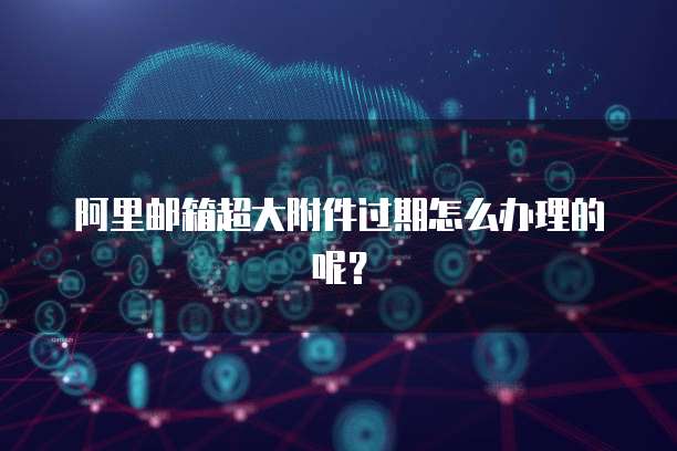 阿里邮箱超大附件过期怎么办理的呢？