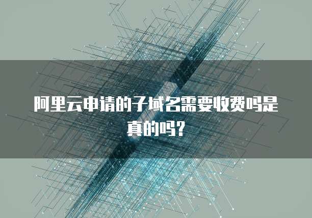 阿里云申请的子域名需要收费吗是真的吗？