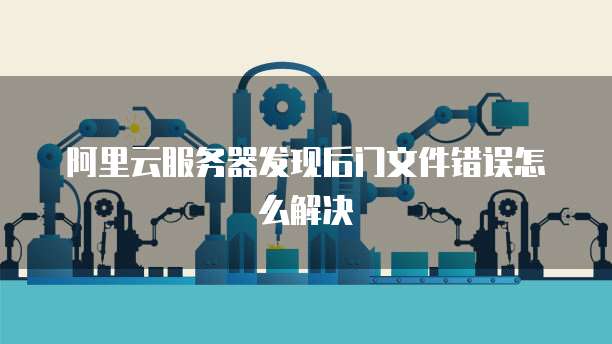 阿里云服务器发现后门文件错误怎么解决