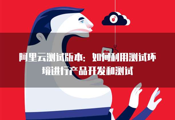 阿里云测试版本：如何利用测试环境进行产品开发和测试