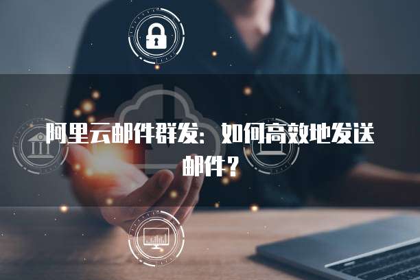 阿里云邮件群发：如何高效地发送邮件？
