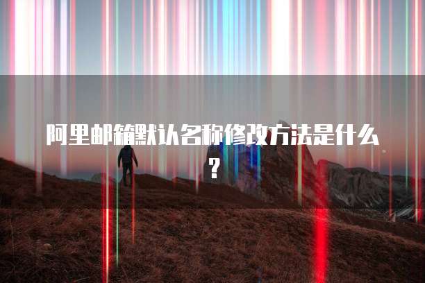 阿里邮箱默认名称修改方法是什么？