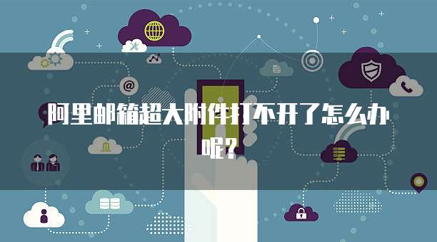 阿里邮箱超大附件打不开了怎么办呢？
