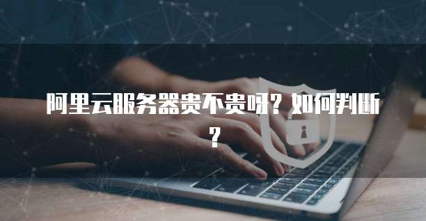 阿里云服务器贵不贵呀？如何判断？