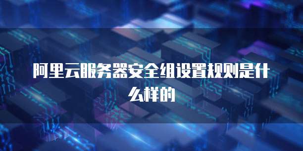 阿里云服务器安全组设置规则是什么样的