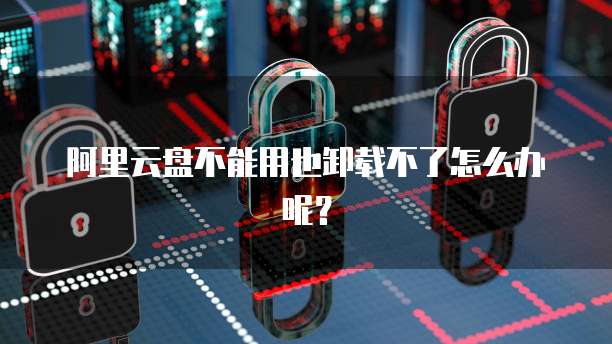 阿里云盘不能用也卸载不了怎么办呢？