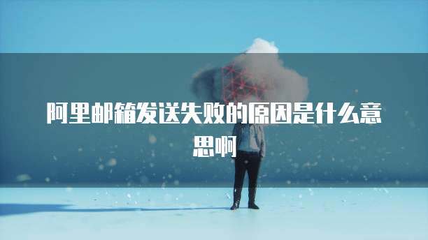 阿里邮箱发送失败的原因是什么意思啊