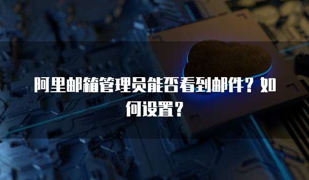 阿里邮箱管理员能否看到邮件？如何设置？