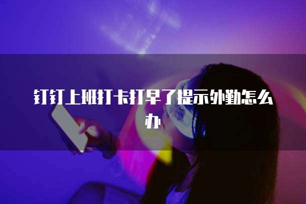 钉钉上班打卡打早了提示外勤怎么办