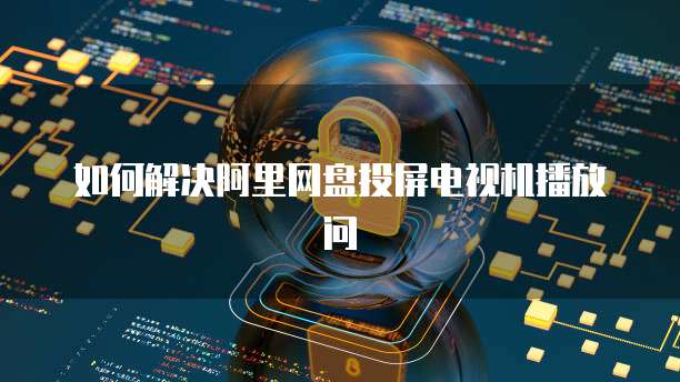 如何解决阿里网盘投屏电视机播放问
