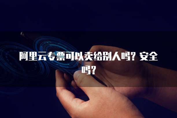 阿里云专票可以卖给别人吗？安全吗？
