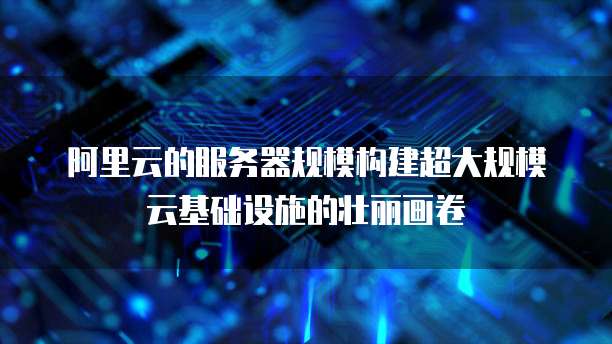 阿里云的服务器规模构建超大规模云基础设施的壮丽画卷
