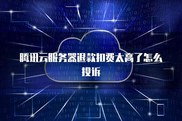 腾讯云服务器退款扣费太高了怎么投诉