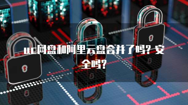 uc网盘和阿里云盘合并了吗？安全吗？