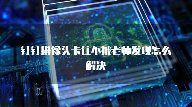 钉钉摄像头卡住不被老师发现怎么解决